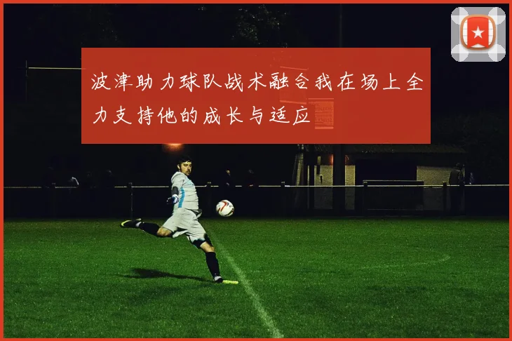 波津助力球队战术融合我在场上全力支持他的成长与适应