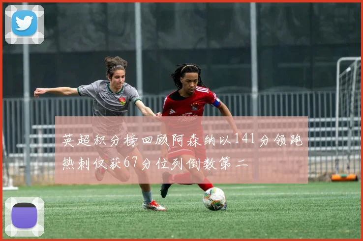 英超积分榜回顾阿森纳以141分领跑热刺仅获67分位列倒数第二