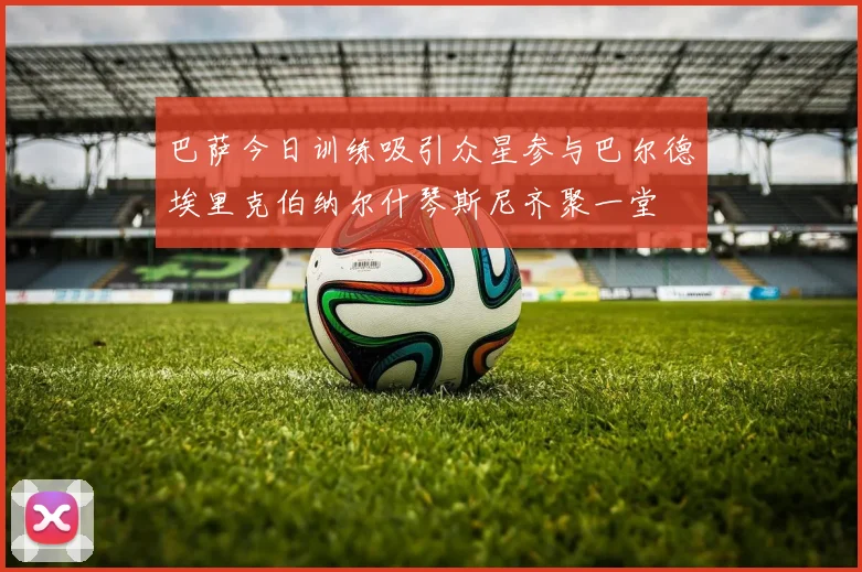 巴萨今日训练吸引众星参与巴尔德埃里克伯纳尔什琴斯尼齐聚一堂