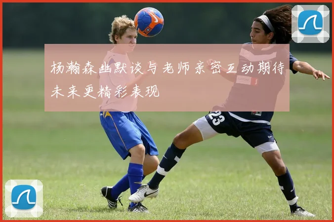 杨瀚森幽默谈与老师亲密互动期待未来更精彩表现