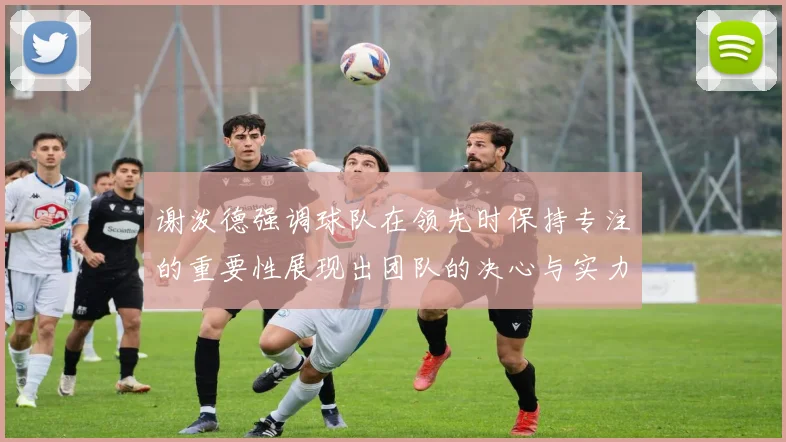 谢泼德强调球队在领先时保持专注的重要性展现出团队的决心与实力