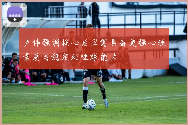 卢伟强调核心后卫需具备更强心理素质与稳定处理球能力