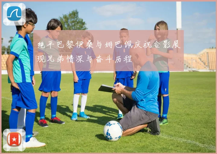 绝平巴黎伊桑与姆巴佩庆祝合影展现兄弟情深与奋斗历程