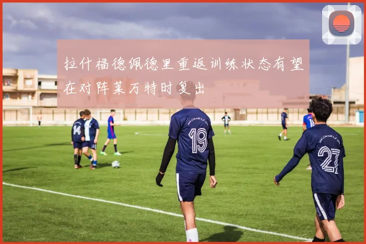 拉什福德佩德里重返训练状态有望在对阵莱万特时复出