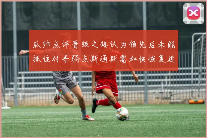瓜帅点评晋级之路认为领先后未能抓住对手弱点斯通斯需加快恢复进程