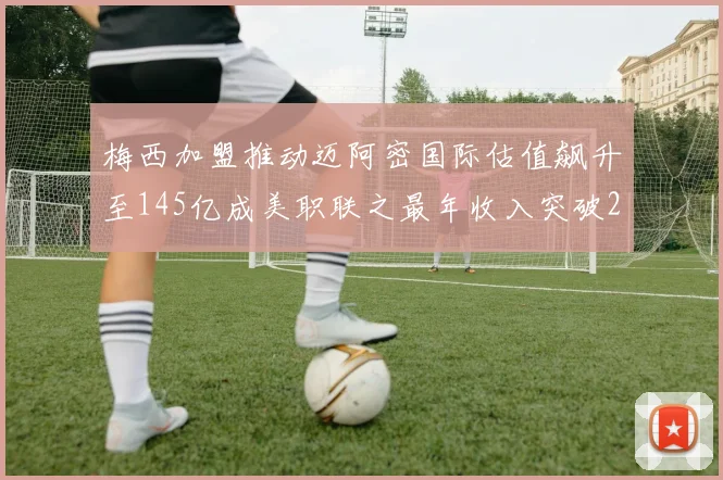 梅西加盟推动迈阿密国际估值飙升至145亿成美职联之最年收入突破2亿美元