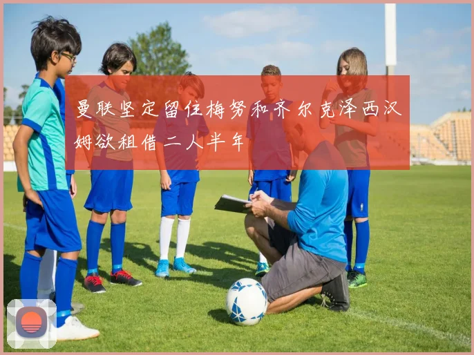 曼联坚定留住梅努和齐尔克泽西汉姆欲租借二人半年