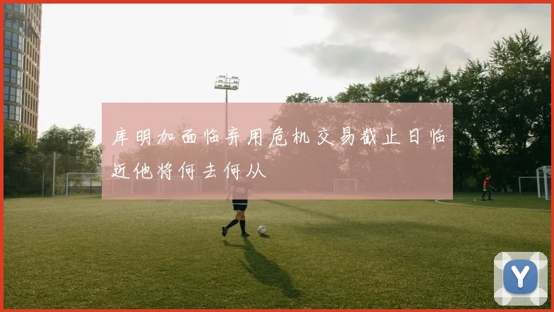 库明加面临弃用危机交易截止日临近他将何去何从