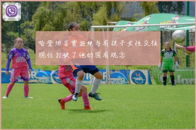 哈登坦言曾拒绝与有孩子女性交往现任打破了他的固有观念