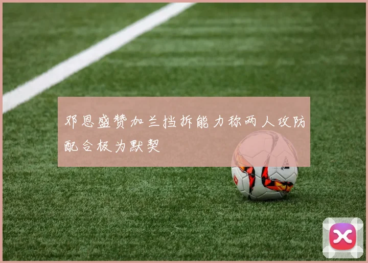 邓恩盛赞加兰挡拆能力称两人攻防配合极为默契