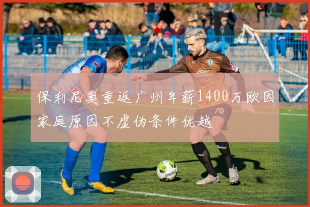 保利尼奥重返广州年薪1400万欧因家庭原因不虚伪条件优越