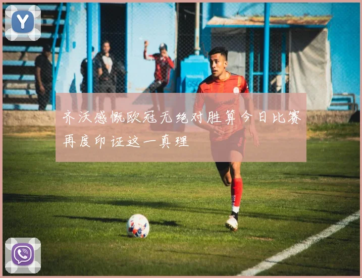 齐沃感慨欧冠无绝对胜算今日比赛再度印证这一真理