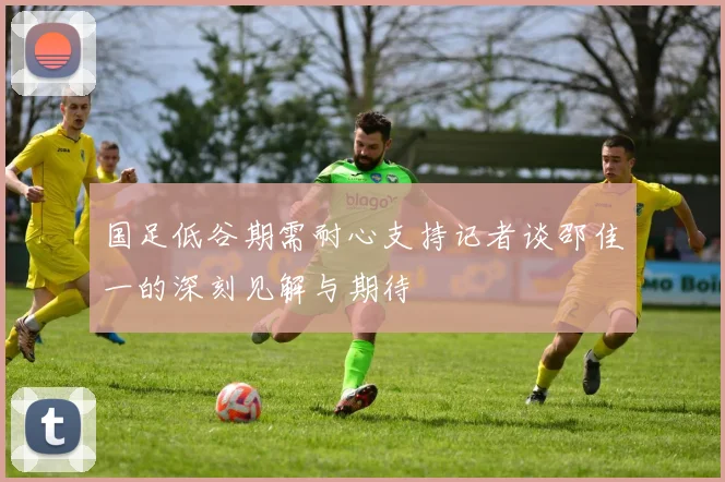 国足低谷期需耐心支持记者谈邵佳一的深刻见解与期待