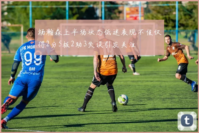 杨瀚森上半场状态低迷表现不佳仅得2分5板2助3失误引发关注