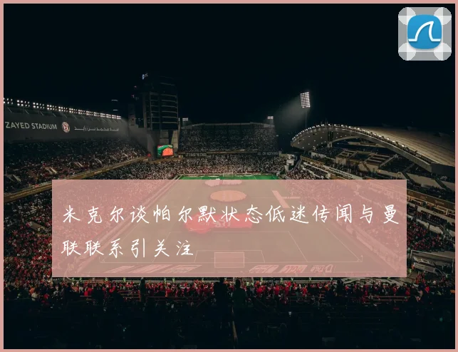米克尔谈帕尔默状态低迷传闻与曼联联系引关注
