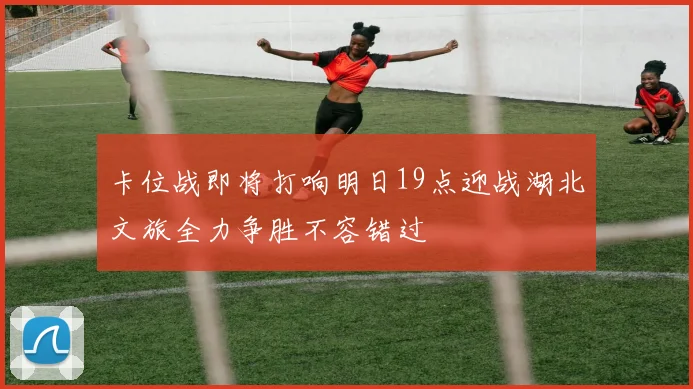 卡位战即将打响明日19点迎战湖北文旅全力争胜不容错过