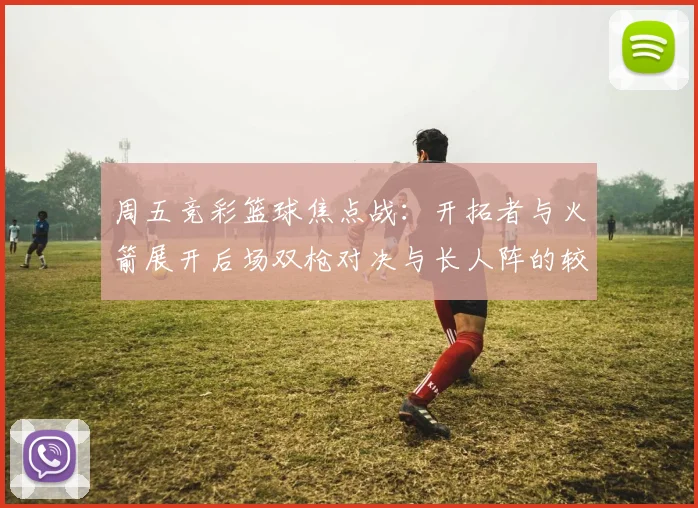 周五竞彩篮球焦点战：开拓者与火箭展开后场双枪对决与长人阵的较量