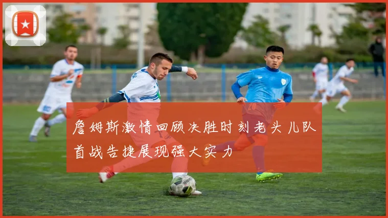 詹姆斯激情回顾决胜时刻老头儿队首战告捷展现强大实力