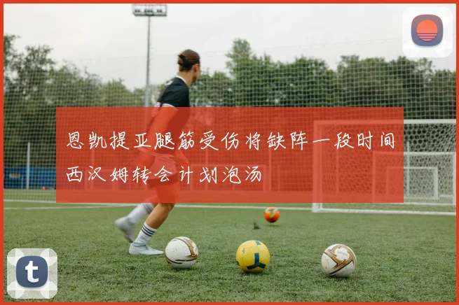 恩凯提亚腿筋受伤将缺阵一段时间西汉姆转会计划泡汤