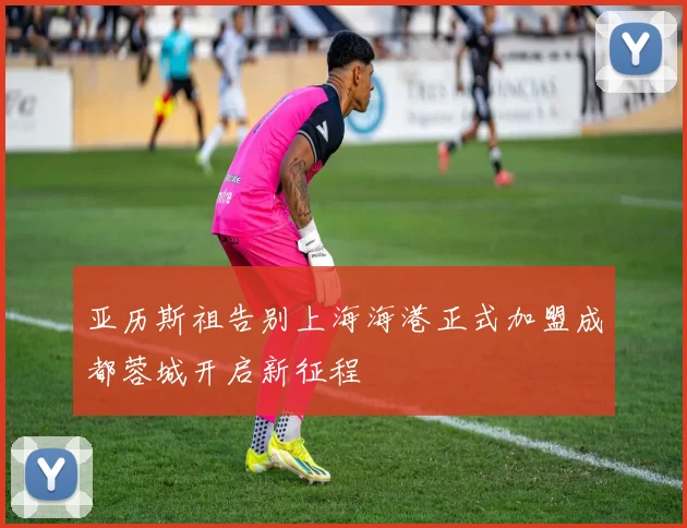 亚历斯祖告别上海海港正式加盟成都蓉城开启新征程