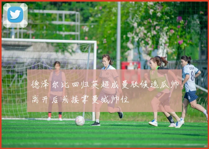 德泽尔比回归英超成曼联候选瓜帅离开后或接掌曼城帅位