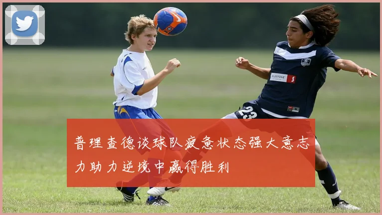 普理查德谈球队疲惫状态强大意志力助力逆境中赢得胜利