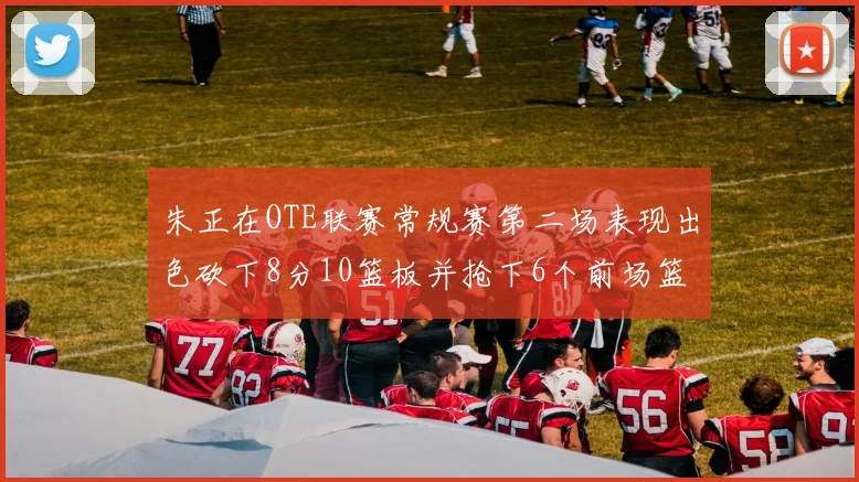 朱正在OTE联赛常规赛第二场表现出色砍下8分10篮板并抢下6个前场篮板