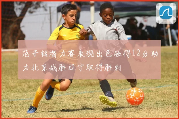 范子铭潜力赛表现出色独得12分助力北京战胜辽宁取得胜利