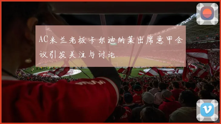 AC米兰老板卡尔迪纳莱出席意甲会议引发关注与讨论