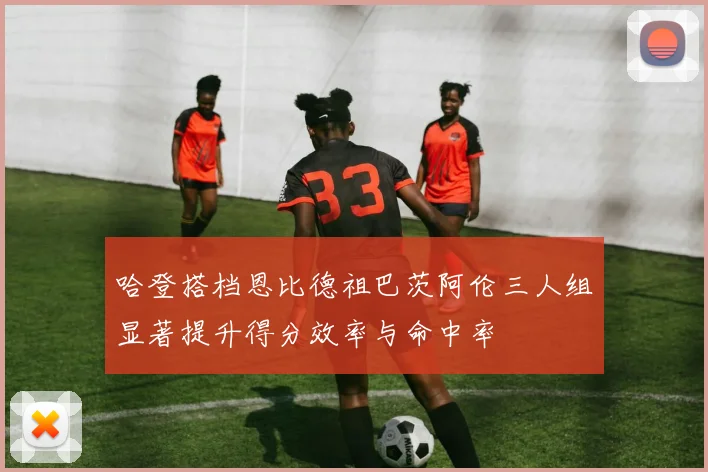 哈登搭档恩比德祖巴茨阿伦三人组显著提升得分效率与命中率