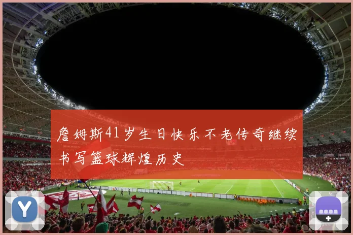 詹姆斯41岁生日快乐不老传奇继续书写篮球辉煌历史