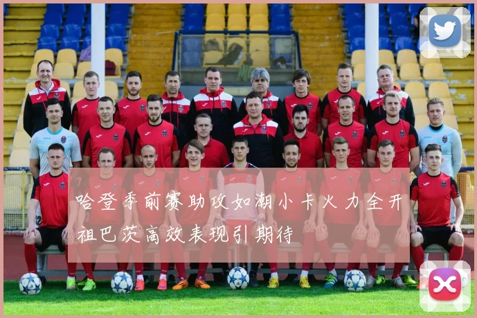 哈登季前赛助攻如潮小卡火力全开祖巴茨高效表现引期待