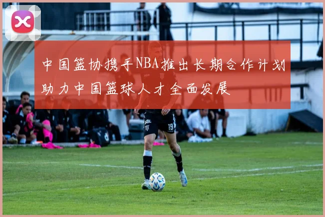 中国篮协携手NBA推出长期合作计划助力中国篮球人才全面发展