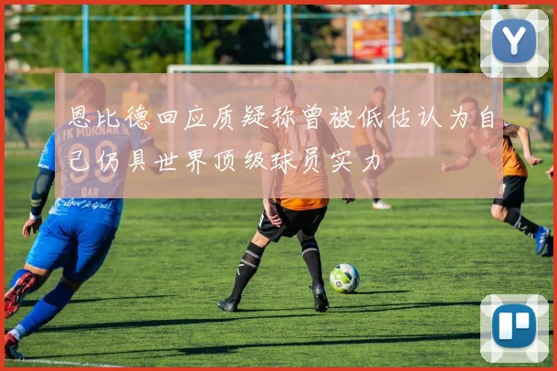 恩比德回应质疑称曾被低估认为自己仍具世界顶级球员实力