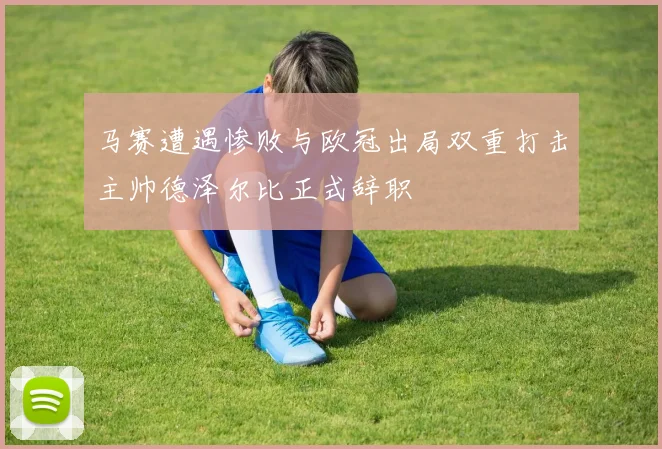 马赛遭遇惨败与欧冠出局双重打击主帅德泽尔比正式辞职