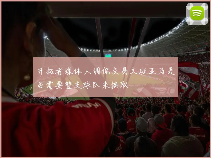 开拓者媒体人调侃交易文班亚马是否需要整支球队来换取