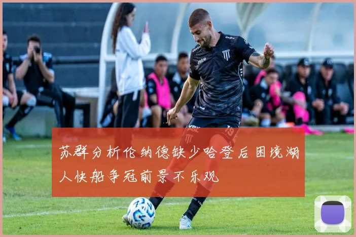 苏群分析伦纳德缺少哈登后困境湖人快船争冠前景不乐观