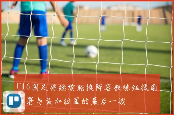 U16国足将继续轮换阵容教练组提前部署与孟加拉国的最后一战