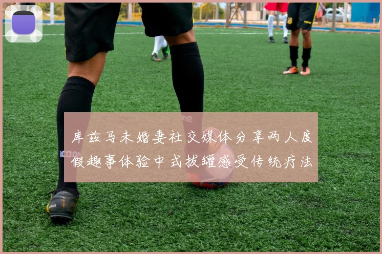 库兹马未婚妻社交媒体分享两人度假趣事体验中式拔罐感受传统疗法魅力