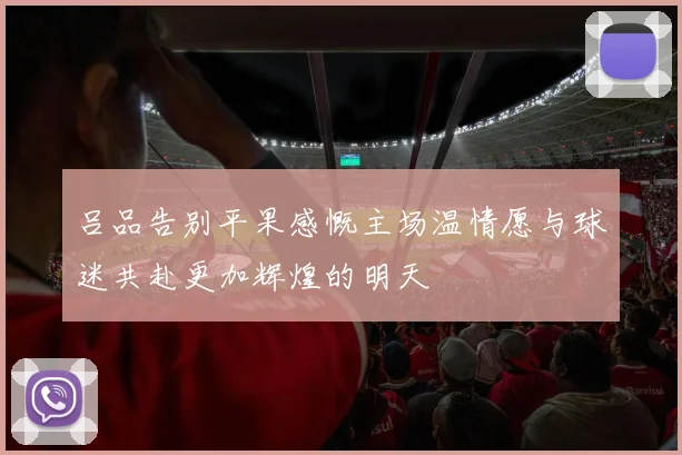 吕品告别平果感慨主场温情愿与球迷共赴更加辉煌的明天