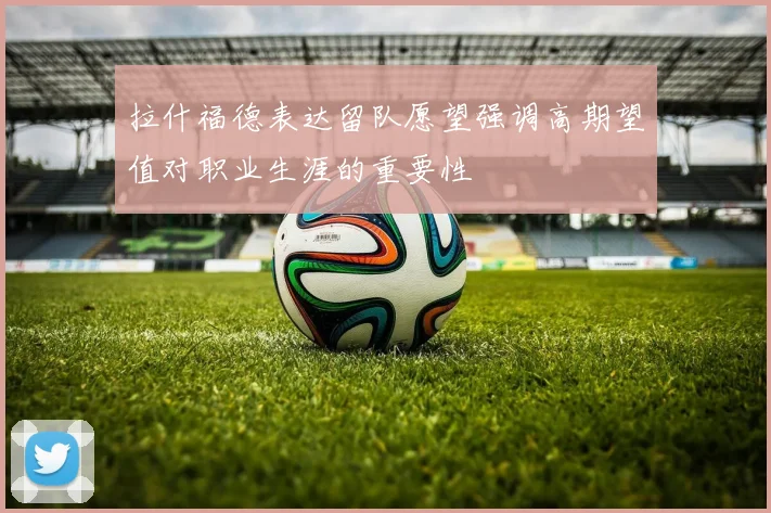 拉什福德表达留队愿望强调高期望值对职业生涯的重要性