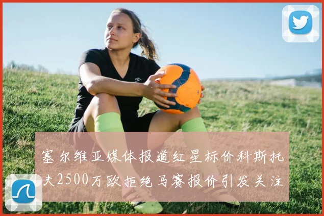 塞尔维亚媒体报道红星标价科斯托夫2500万欧拒绝马赛报价引发关注
