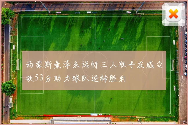 西蒙斯豪泽米诺特三人联手发威合砍53分助力球队逆转胜利