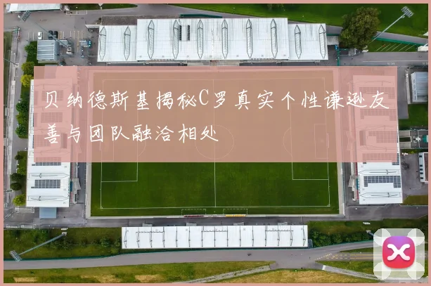 贝纳德斯基揭秘C罗真实个性谦逊友善与团队融洽相处