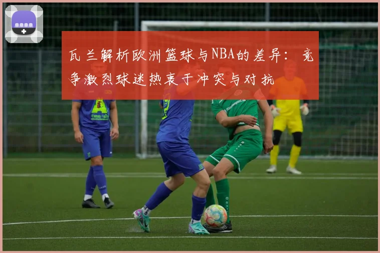 瓦兰解析欧洲篮球与NBA的差异：竞争激烈球迷热衷于冲突与对抗