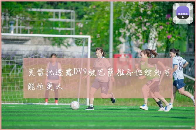 莫雷托透露DV9被巴萨推荐但续约可能性更大