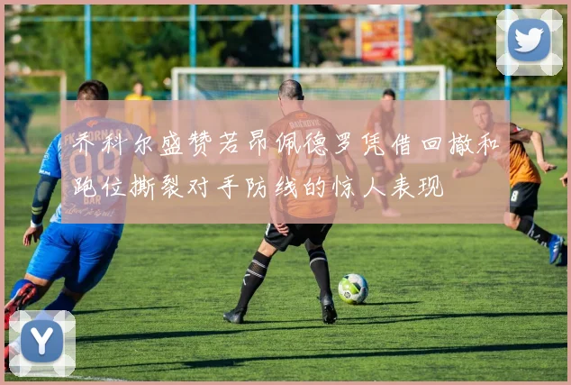 乔科尔盛赞若昂佩德罗凭借回撤和跑位撕裂对手防线的惊人表现