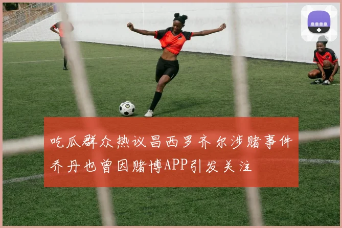 吃瓜群众热议昌西罗齐尔涉赌事件乔丹也曾因赌博APP引发关注