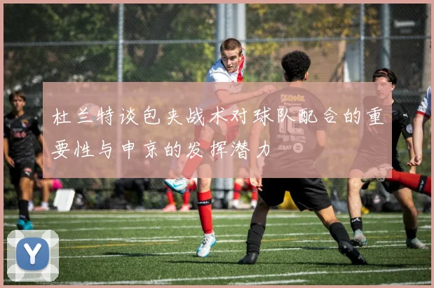 杜兰特谈包夹战术对球队配合的重要性与申京的发挥潜力