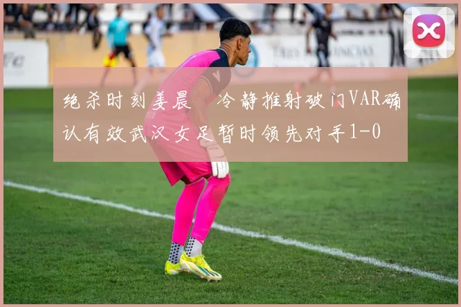 绝杀时刻姜晨璟冷静推射破门VAR确认有效武汉女足暂时领先对手1-0